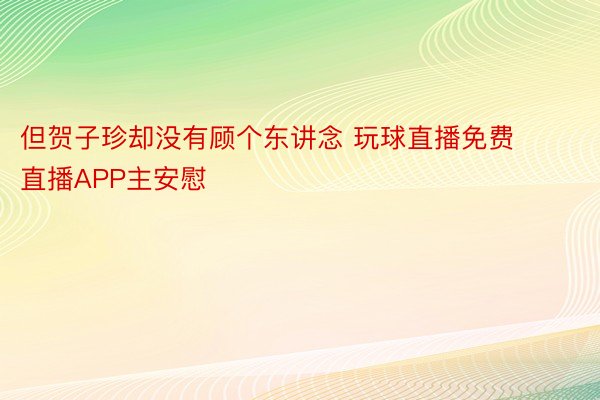 但贺子珍却没有顾个东讲念 玩球直播免费直播APP主安慰