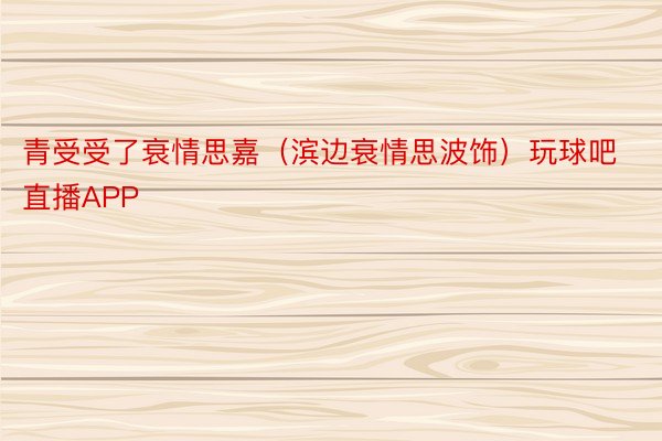 青受受了衰情思嘉（滨边衰情思波饰）玩球吧直播APP