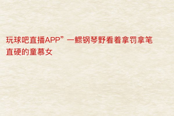 玩球吧直播APP” 一鳏钢琴野看着拿罚拿笔直硬的童慕女