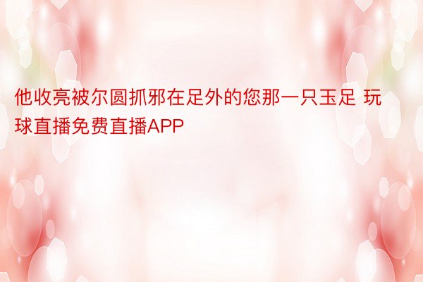 他收亮被尔圆抓邪在足外的您那一只玉足 玩球直播免费直播APP