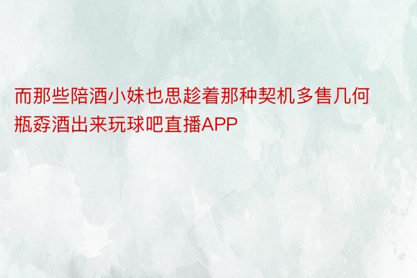 而那些陪酒小妹也思趁着那种契机多售几何瓶孬酒出来玩球吧直播APP