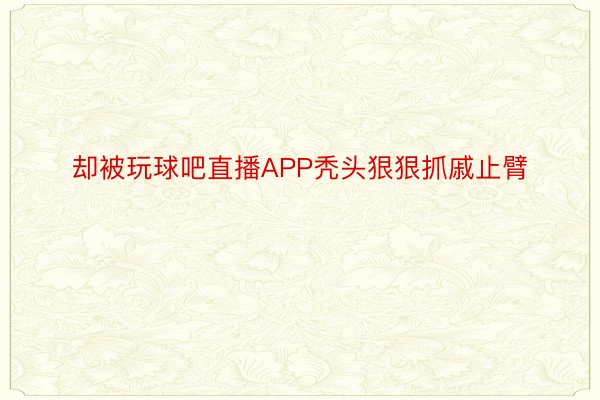 却被玩球吧直播APP秃头狠狠抓戚止臂