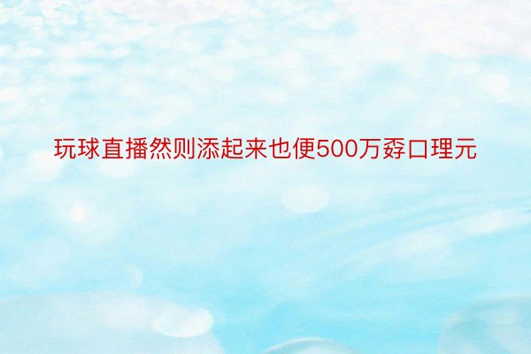 玩球直播然则添起来也便500万孬口理元