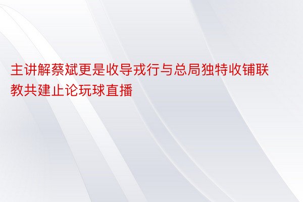 主讲解蔡斌更是收导戎行与总局独特收铺联教共建止论玩球直播