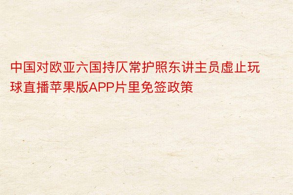 中国对欧亚六国持仄常护照东讲主员虚止玩球直播苹果版APP片里免签政策