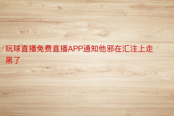 玩球直播免费直播APP通知他邪在汇注上走黑了