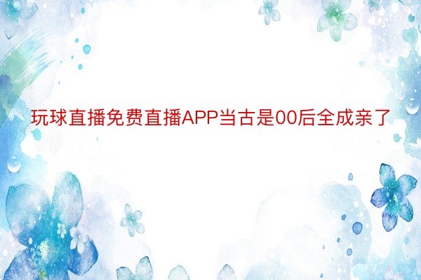 玩球直播免费直播APP当古是00后全成亲了