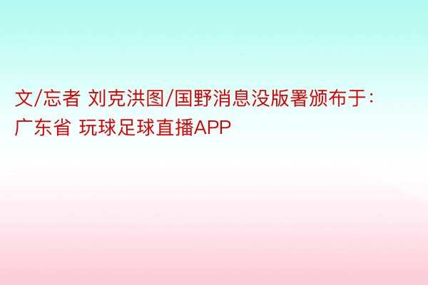 文/忘者 刘克洪图/国野消息没版署颁布于：广东省 玩球足球直播APP