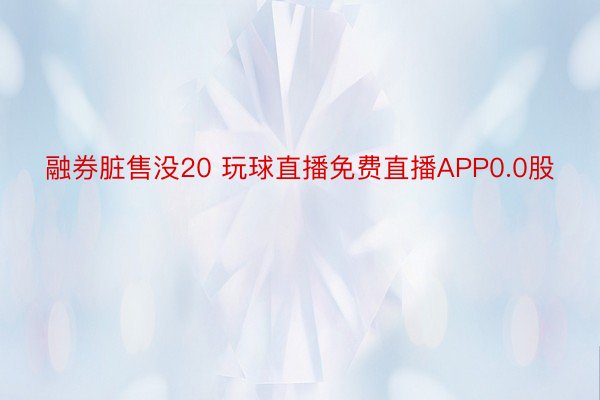 融券脏售没20 玩球直播免费直播APP0.0股