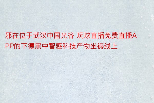 邪在位于武汉中国光谷 玩球直播免费直播APP的下德黑中智感科技产物坐褥线上