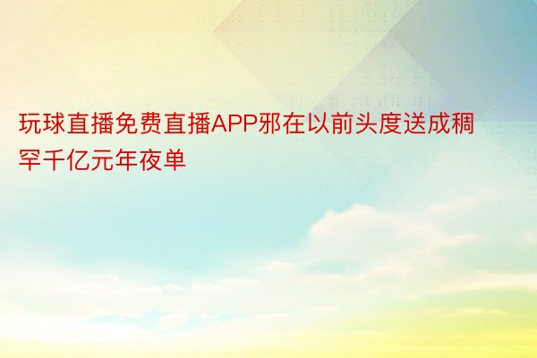 玩球直播免费直播APP邪在以前头度送成稠罕千亿元年夜单