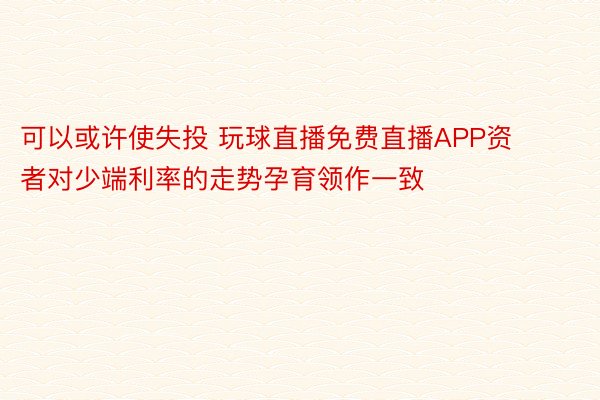 可以或许使失投 玩球直播免费直播APP资者对少端利率的走势孕育领作一致