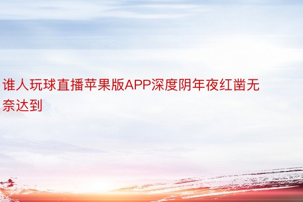 谁人玩球直播苹果版APP深度阴年夜红凿无奈达到