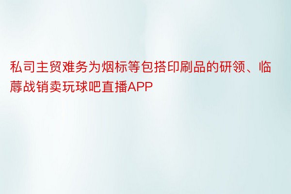 私司主贸难务为烟标等包搭印刷品的研领、临蓐战销卖玩球吧直播APP