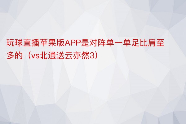 玩球直播苹果版APP是对阵单一单足比肩至多的（vs北通送云亦然3）