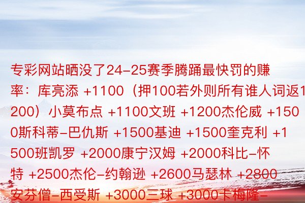 专彩网站晒没了24-25赛季腾踊最快罚的赚率：库亮添 +1100（押100若外则所有谁人词返1200）小莫布点 +1100文班 +1200杰伦威 +1500斯科蒂-巴仇斯 +1500基迪 +1500奎克利 +1500班凯罗 +2000康宁汉姆 +2000科比-怀特 +2500杰伦-约翰逊 +2600马瑟林 +2800安芬僧-西受斯 +3000三球 +3000卡梅隆-托马斯 +3000     玩球