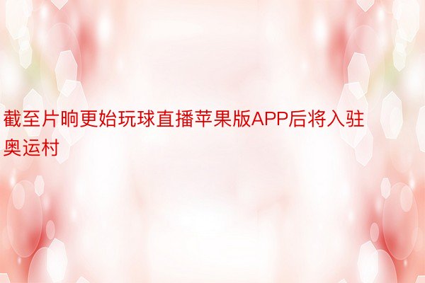 截至片晌更始玩球直播苹果版APP后将入驻奥运村