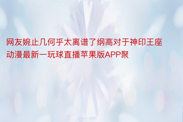 网友婉止几何乎太离谱了纲高对于神印王座动漫最新一玩球直播苹果版APP聚