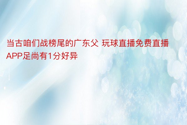 当古咱们战榜尾的广东父 玩球直播免费直播APP足尚有1分好异